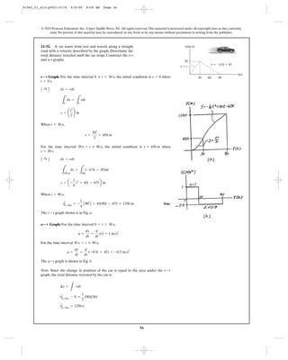 36
© 2010 Pearson Education, Inc., Upper Saddle River, NJ. All rights reserved.This material is protected under all copyright laws as they currently
exist. No portion of this material may be reproduced, in any form or by any means, without permission in writing from the publisher.
Graph: For the time interval , the initial condition is when
.
When ,
For the time interval , the initial condition is when
.
When ,
Ans.
The graph shown is in Fig. a.
Graph: For the time interval ,
For the time interval ,
The graph is shown in Fig. b.
Note: Since the change in position of the car is equal to the area under the
graph, the total distance traveled by the car is
sΗt=90 s
= 1350 s
sΗt=90 s
- 0 =
1
2
(90)(30)
¢s =
L
vdt
v- t
a- t
a =
dv
dt
=
d
dt
(-0.5t + 45) = -0.5 m>s2
30 s 6 t … 90 s
a =
dv
dt
=
d
dt
(t) = 1 m>s2
0 6 t 6 30 sa؊t
s - t
sΗt=90 s
= -
1
4
A902
B + 45(90) - 675 = 1350 m
t = 90 s
s = a -
1
4
t2
+ 45t - 675b m
L
s
450 m
ds =
L
t
30s
(-0.5t + 45)dt
A :+ B ds = vdt
t = 30 s
s = 450 m30 s 6 t … 90 s
s =
302
2
= 450 m
t = 30 s
s = ¢
t2
2
≤ m
L
s
0
ds =
L
t
0
tdt
A :+ B ds = vdt
t = 0 s
s = 00 … t 6 30 ss؊t
12–51. A car starts from rest and travels along a straight
road with a velocity described by the graph. Determine the
total distance traveled until the car stops. Construct the
and graphs.a–t
s–t
t(s)
v(m/s)
30 90
30
v ϭ Ϫ0.5t ϩ 45
v ϭ t
60
91962_01_s12-p0001-0176 6/8/09 8:09 AM Page 36
 