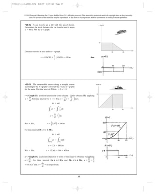 37
© 2010 Pearson Education, Inc., Upper Saddle River, NJ. All rights reserved.This material is protected under all copyright laws as they currently
exist. No portion of this material may be reproduced, in any form or by any means, without permission in writing from the publisher.
Distance traveled is area under graph.
Ans.s = (10)(30) +
1
2
(10)(30) = 450 m
v- t
*12–52. A car travels up a hill with the speed shown.
Determine the total distance the car travels until it stops
( ). Plot the graph.a-tt = 60 s
30
t (s)
v (m/s)
10
60
Graph: The position function in terms of time t can be obtained by applying
. For time interval , .
At ,
For time interval ,
At
Graph: The acceleration function in terms of time t can be obtained by applying
. For time interval and ,
and , respectively.a =
dy
dt
= 0= 0.4 m>s2
a =
dy
dt
=
2
5
30 s<t ◊ 50 s0 s ◊ t<30 sa =
dy
dt
a؊t
t = 50 s, s = 12(50) - 180 = 420 m
s = (12t - 180) m
L
s
180 m
ds =
L
t
30 s
12dt
ds = ydt
30 s<t ◊ 50 s
s =
1
5
A302
B = 180 mt = 30 s
s = a
1
5
t2
b m
L
s
0
ds =
L
t
0
2
5
tdt
ds = ydt
y =
12
30
t = a
2
5
tb m>s0 s … t 6 30 sy =
ds
dt
s؊t
•12–53. The snowmobile moves along a straight course
according to the –t graph. Construct the s–t and a–t graphs
for the same 50-s time interval.When , .s = 0t = 0
v
t (s)
12
30 50
v (m/s)
91962_01_s12-p0001-0176 6/8/09 8:09 AM Page 37
 