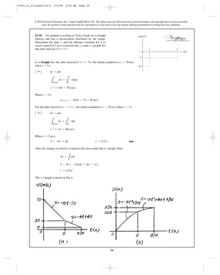 39
© 2010 Pearson Education, Inc., Upper Saddle River, NJ. All rights reserved.This material is protected under all copyright laws as they currently
exist. No portion of this material may be reproduced, in any form or by any means, without permission in writing from the publisher.
Graph: For the time interval , the initial condition is
when .
When ,
For the time interval , the initial condition is when .
When ,
Ans.
Also, the change in velocity is equal to the area under the a–t graph.Thus,
The v–t graph is shown in Fig. a.
t¿ = 8.75s¿
5 - 70 = - C5(10) + 4(t¿ - 5)D
¢v =
L
adt
5 = -4t¿ + 40 t¿ = 8.75 s
v = 5 m>s
v = (-4t + 40) m>s
L
v
20 m>s
dv =
L
t
5 s
-4dt
A :+ B dv = adt
t = 5 sv = 20 m>s5 s 6 t … t¿
v|t=5 s = -10(5) + 70 = 20 m>s
t = 5 s
v = (-10t + 70) m>s
L
v
70 m>s
dv =
L
t
0
-10dt
A :+ B dv = adt
t = 0 s
v = 70 m>s0 … t 6 5 sN؊t
12–55. An airplane traveling at lands on a straight
runway and has a deceleration described by the graph.
Determine the time and the distance traveled for it to
reach a speed of . Construct the and graphs for
this time interval, .0 … t … t¿
s-tv–t5 m>s
t¿
70 m>s
t(s)
a(m/s2
)
5 t¿
Ϫ4
Ϫ10
91962_01_s12-p0001-0176 6/8/09 8:09 AM Page 39
 