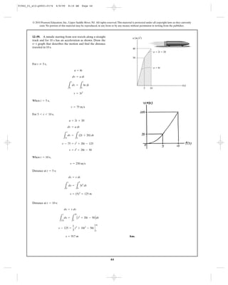44
© 2010 Pearson Education, Inc., Upper Saddle River, NJ. All rights reserved.This material is protected under all copyright laws as they currently
exist. No portion of this material may be reproduced, in any form or by any means, without permission in writing from the publisher.
For ,
When ,
For ,
When ,
Distance at :
Distance at :
Ans.s = 917 m
s - 125 =
1
3
t3
+ 10t2
- 50td
10
5
L
s
125
ds =
L
10
5
At2
+ 20t - 50Bdt
ds = v dv
t = 10 s
s = (5)3
= 125 m
L
s
0
ds =
L
5
0
3t2
dt
ds = v dt
t = 5 s
v = 250 m>s
t = 10 s
v = t2
+ 20t - 50
v - 75 = t2
+ 20t - 125
L
v
75
dv =
L
t
5
(2t + 20) dt
dv = a dt
a = 2t + 20
5 6 t 6 10 s
v = 75 m>s
t = 5 s
v = 3t2
L
v
0
dv =
L
t
0
6t dt
dv = a dt
a = 6t
t … 5 s
12–59. A missile starting from rest travels along a straight
track and for 10 s has an acceleration as shown. Draw the
graph that describes the motion and find the distance
traveled in 10 s.
v-t
30
5 10
40
t(s)
a (m/s2
)
a ϭ 2t ϩ 20
a ϭ 6t
91962_01_s12-p0001-0176 6/8/09 8:10 AM Page 44
 