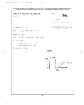 49
© 2010 Pearson Education, Inc., Upper Saddle River, NJ. All rights reserved.This material is protected under all copyright laws as they currently
exist. No portion of this material may be reproduced, in any form or by any means, without permission in writing from the publisher.
Graph: For ,
For ,
At and 525 m,
The a–s graph is shown in Fig. a.
aΗs=525 m = 0.04(525) - 24 = -3 m>s2
aΗs=225 m = 0.04(225) - 24 = -15 m>s2
s = 225 m
A :+ B a = v
dv
ds
= (-0.2s + 120)(-0.2) = (0.04s - 24) m>s2
225 m 6 s … 525 m
A :+ B a = v
dv
ds
= A5s1>2
B a
5
2
s-1>2
b = 12.5 m>s2
0 … s 6 225 ma ؊ s
*12–64. The jet bike is moving along a straight road
with the speed described by the graph. Construct the
graph.a-s
v-s
v(m/s)
v ϭ 5s1/2
75
15
225 525
v ϭ Ϫ0.2s ϩ 120
s(m)
91962_01_s12-p0001-0176 6/8/09 8:20 AM Page 49
 