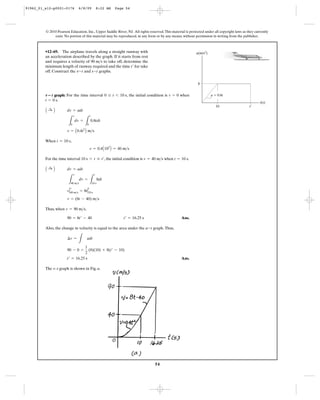 54
© 2010 Pearson Education, Inc., Upper Saddle River, NJ. All rights reserved.This material is protected under all copyright laws as they currently
exist. No portion of this material may be reproduced, in any form or by any means, without permission in writing from the publisher.
graph: For the time interval , the initial condition is when
.
When ,
For the time interval , the initial condition is when .
Thus, when ,
Ans.
Also, the change in velocity is equal to the area under the graph.Thus,
Ans.
The v–t graph is shown in Fig. a.
t¿ = 16.25 s
90 - 0 =
1
2
(8)(10) + 8(t¿ - 10)
¢v =
L
adt
a-t
90 = 8t¿ - 40 t¿ = 16.25 s
v = 90 m>s
v = (8t - 40) m>s
vΗ
v
40 m>s = 8tΗ
t
10 s
L
v
40 m>s
dv =
L
t
10 s
8dt
A :+ B dv = adt
t = 10 sv = 40 m>s10 s 6 t … t¿
v = 0.4A102
B = 40 m>s
t = 10 s
v = A0.4t2
B m>s
L
v
0
dv =
L
t
0
0.8tdt
A :+ B dv = adt
t = 0 s
v = 00 … t 6 10 sv؊t
•12–69. The airplane travels along a straight runway with
an acceleration described by the graph. If it starts from rest
and requires a velocity of to take off, determine the
minimum length of runway required and the time for take
off. Construct the and graphs.s-tv-t
t¿
90 m>s
t(s)
a(m/s2
)
t¿10
8
a ϭ 0.8t
91962_01_s12-p0001-0176 6/8/09 8:22 AM Page 54
 