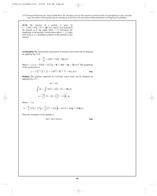 60
© 2010 Pearson Education, Inc., Upper Saddle River, NJ. All rights reserved.This material is protected under all copyright laws as they currently
exist. No portion of this material may be reproduced, in any form or by any means, without permission in writing from the publisher.
Acceleration: The acceleration expressed in Cartesian vector form can be obtained
by applying Eq. 12–9.
When , .The magnitude
of the acceleration is
Ans.
Position: The position expressed in Cartesian vector form can be obtained by
applying Eq. 12–7.
When ,
Thus, the coordinate of the particle is
Ans.(42.7, 16.0, 14.0) m
r =
16
3
A23
Bi + A24
Bj + c
5
2
A22
B + 2(2)dk = {42.7i + 16.0j + 14.0k} m.
t = 2 s
r = c
16
3
t3
i + t4
j + a
5
2
t2
+ 2tbkd m
L
r
0
dr =
L
t
0
A16t
2
i + 4t
3
j + (5t + 2)kB dt
dr = v dt
a = 2a2
x + a2
y + a2
z = 2642
+ 482
+ 52
= 80.2 m>s2
a = 32(2)i + 12A22
Bj + 5k = {64i + 48j + 5k} m>s2
t = 2 s
a =
dv
dt
= {32ti + 12t2
j + 5k} m>s2
12–74. The velocity of a particle is given by
, where t is in seconds. If
the particle is at the origin when , determine the
magnitude of the particle’s acceleration when . Also,
what is the x, y, z coordinate position of the particle at this
instant?
t = 2 s
t = 0
v = 516t2
i + 4t3
j + (5t + 2)k6 m>s
91962_01_s12-p0001-0176 6/8/09 8:24 AM Page 60
 