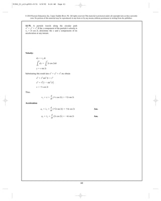 61
© 2010 Pearson Education, Inc., Upper Saddle River, NJ. All rights reserved.This material is protected under all copyright laws as they currently
exist. No portion of this material may be reproduced, in any form or by any means, without permission in writing from the publisher.
Velocity:
Substituting this result into , we obtain
Thus,
Acceleration:
Ans.
Ans.ay = v
#
y =
d
dt
(2r cos 2t) = -4r sin 2t
ax = v
#
x =
d
dt
(<2r sin 2t) = <4r cos 2t
vx = x
#
=
d
dt
(<r cos 2t) = <2r sin 2t
x = <r cos 2t
x2
= r2
A1 - sin2
2tB
x2
+ r2
sin2
2t = r2
x2
+ y2
= r2
y = r sin 2t
L
y
0
dy =
L
t
0
2r cos 2tdt
dy = vy dt
12–75. A particle travels along the circular path
. If the y component of the particle’s velocity is
, determine the x and y components of its
acceleration at any instant.
vy = 2r cos 2t
x2
+ y2
= r2
91962_01_s12-p0001-0176 6/8/09 8:24 AM Page 61
 