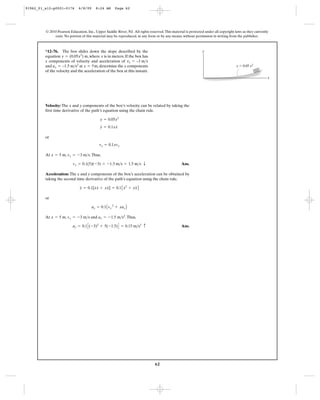 62
© 2010 Pearson Education, Inc., Upper Saddle River, NJ. All rights reserved.This material is protected under all copyright laws as they currently
exist. No portion of this material may be reproduced, in any form or by any means, without permission in writing from the publisher.
Velocity: The x and y components of the box’s velocity can be related by taking the
first time derivative of the path’s equation using the chain rule.
or
At , .Thus,
Ans.
Acceleration: The x and y components of the box’s acceleration can be obtained by
taking the second time derivative of the path’s equation using the chain rule.
or
At , and .Thus,
Ans.ay = 0.1C(-3)2
+ 5(-1.5)D = 0.15 m>s2 c
ax = -1.5 m>s2
vx = -3 m>sx = 5 m
ay = 0.1Avx
2
+ xaxB
y = 0.1[x
#
x
#
+ xx] = 0.1Ax
# 2
+ xxB
vy = 0.1(5)(-3) = -1.5 m>s = 1.5 m>s T
vx = -3 m>sx = 5 m
vy = 0.1xvx
y
#
= 0.1xx
#
y = 0.05x2
*12–76. The box slides down the slope described by the
equation m, where is in meters. If the box has
x components of velocity and acceleration of
and at , determine the y components
of the velocity and the acceleration of the box at this instant.
x = 5max = –1.5 m>s2
vx = –3 m>s
xy = (0.05x2
)
y
x
y ϭ 0.05 x2
91962_01_s12-p0001-0176 6/8/09 8:24 AM Page 62
 
