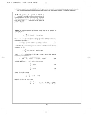 63
© 2010 Pearson Education, Inc., Upper Saddle River, NJ. All rights reserved.This material is protected under all copyright laws as they currently
exist. No portion of this material may be reproduced, in any form or by any means, without permission in writing from the publisher.
Velocity: The velocity expressed in Cartesian vector form can be obtained by
applying Eq. 12–7.
When , . Thus, the
magnitude of the velocity is
Ans.
Acceleration: The acceleration expressed in Cartesian vector from can be obtained
by applying Eq. 12–9.
When , .Thus, the
magnitude of the acceleration is
Ans.
Traveling Path: Here, and .Then,
[1]
[2]
Adding Eqs [1] and [2] yields
However, .Thus,
(Equation of an Ellipse) (Q.E.D.)
x2
25
+
y2
16
= 1
cos2
2t + sin2
2t = 1
x2
25
+
y2
16
= cos2
2t + sin2
2t
y2
16
= sin2
2t
x2
25
= cos2
2t
y = 4 sin 2tx = 5 cos 2t
a = 2a2
x + a2
y = 28.3232
+ (-14.549)2
= 16.8 m>s2
a = -20 cos 2(1)i - 16 sin 2(1)j = {8.323i - 14.549j} m>s2
t = 1 s
a =
dv
dt
= {-20 cos 2ti - 16 sin 2tj} m>s2
y = 2y2
x + y2
y = 2(-9.093)2
+ (-3.329)2
= 9.68 m>s
v = -10 sin 2(1)i + 8 cos 2(1)j = {-9.093i - 3.329j} m>st = 1 s
v =
dr
dt
= {-10 sin 2ti + 8 cos 2tj} m>s
•12–77. The position of a particle is defined by
, where t is in seconds and the
arguments for the sine and cosine are given in radians.
Determine the magnitudes of the velocity and acceleration
of the particle when .Also, prove that the path of the
particle is elliptical.
t = 1 s
r = 55 cos 2t i + 4 sin 2t j6 m
91962_01_s12-p0001-0176 6/8/09 8:24 AM Page 63
 