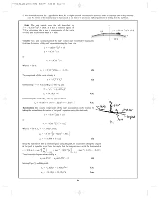 66
© 2010 Pearson Education, Inc., Upper Saddle River, NJ. All rights reserved.This material is protected under all copyright laws as they currently
exist. No portion of this material may be reproduced, in any form or by any means, without permission in writing from the publisher.
Velocity: The x and y components of the van’s velocity can be related by taking the
first time derivative of the path’s equation using the chain rule.
or
When ,
(1)
The magnitude of the van’s velocity is
(2)
Substituting and Eq. (1) into Eq. (2),
Ans.
Substituting the result of into Eq. (1), we obtain
Ans.
Acceleration: The x and y components of the van’s acceleration can be related by
taking the second time derivative of the path’s equation using the chain rule.
or
When , .Thus,
(3)ay = -(16.504 + 0.15ax)
ay = -3A10-3
B c(-74.17)2
+ 50ax d
vx = -74.17 ft>sx = 50 ft
ay = -3A10-3
B Avx
2
+ xaxB
y
$
= -3A10-3
B(x
#
x
#
+ xx)
vy = -0.15(-74.17) = 11.12 ft>s = 11.1 ft>s c
nx
vx = 74.2 ft>s ;
75 = 2vx
2
+ (-0.15vx)2
v = 75 ft>s
v = 2vx
2
+ vy
2
vy = -3A10-3
B(50)vx = -0.15vx
x = 50 ft
vy = -3A10-3
Bxvx
y
#
= -3A10-3
Bxx
#
y = -1.5A10-3
Bx2
+ 15
*12–80. The van travels over the hill described by
. If it has a constant speed of
, determine the x and y components of the van’s
velocity and acceleration when .x = 50ft
75ft>s
y = (-1.5(10–3
) x2
+ 15)ft
x
y ϭ (Ϫ1.5 (10Ϫ3
) x2
ϩ 15) ft
y
100 ft
15 ft
Since the van travels with a constant speed along the path, its acceleration along the tangent
of the path is equal to zero. Here, the angle that the tangent makes with the horizontal at
is .
Thus, from the diagram shown in Fig. a,
(4)
Solving Eqs. (3) and (4) yields
Ans.
Ans.ay = -16.1 ft>s = 16.1 ft>s2
T
ax = -2.42 ft>s = 2.42 ft>s2
;
ax cos 8.531° - ay sin 8.531° = 0
u = tan-1
¢
dy
dx
≤ 2
x=50 ft
= tan-1
c -3A10-3
Bxd 2
x=50 ft
= tan-1
(-0.15) = -8.531°x = 50 ft
91962_01_s12-p0001-0176 6/8/09 8:26 AM Page 66
 