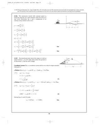 70
© 2010 Pearson Education, Inc., Upper Saddle River, NJ. All rights reserved.This material is protected under all copyright laws as they currently
exist. No portion of this material may be reproduced, in any form or by any means, without permission in writing from the publisher.
Ans.
Ans.vy =
v0 pc
L
acos
p
L
xb B1 + a
p
L
cb
2
cos2
a
p
L
xb R
-1
2
vx = v0 B1 + a
p
L
cb
2
cos2
a
p
L
xb R
-1
2
v2
0 = v2
x B1 + a
p
L
cb
2
cos2
a
p
L
xb R
v2
0 = v2
y + v2
x
vy =
p
L
c vx acos
p
L
xb
y =
p
L
cacos
p
L
xbx
#
y = c sin a
p
L
xb
12–86. The motorcycle travels with constant speed
along the path that, for a short distance, takes the form of a
sine curve. Determine the x and y components of its
velocity at any instant on the curve.
v0
L L
c
c
x
y
v0
y ϭ c sin ( x)––
L
π
Coordinate System: The x–y coordinate system will be set so that its origin coincides
with point A.
x-Motion: Here, , and .Thus,
(1)
y-Motion: Here, , , and .Thus,
(2)
Solving Eqs. (1) and (2) yields
Ans.vA = 6.49 m>s t = 0.890 s
4.905t2
- vA sin 30° t - 1 = 0
-1 = 0 + vA sin 30° t +
1
2
(-9.81)t2
A + c B yB = yA + (vA)y t +
1
2
ay t2
yB = -1 may = -g = -9.81 m>s2
(vA)y = vA sin 30°
t =
5
vA cos 30°
5 = 0 + vA cos 30° t
A :+ B xB = xA + (vA)xt
xB = 5 mxA = 0(vA)x = vA cos 30°
12–87. The skateboard rider leaves the ramp at A with an
initial velocity . If he strikes the ground at
B, determine and the time of flight.vA
vA at a 30° angle
vA
5 m
1 m
A
B
30Њ
91962_01_s12-p0001-0176 6/8/09 8:28 AM Page 70
 