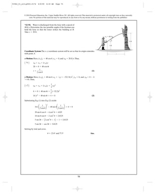 75
© 2010 Pearson Education, Inc., Upper Saddle River, NJ. All rights reserved.This material is protected under all copyright laws as they currently
exist. No portion of this material may be reproduced, in any form or by any means, without permission in writing from the publisher.
Coordinate System: The x–y coordinate system will be set so that its origin coincides
with point A.
x-Motion: Here, , , and .Thus,
(1)
y-Motion: Here, , , , and
.Thus,
(2)
Substituting Eq. (1) into Eq. (2) yields
Solving by trial and error,
Ans.u = 23.8° and 77.5°
5 sin 2u - cos 2u = 3.0125
5 sin 2u - A2 cos2
u - 1B - 1 = 2.0125
10 sin u cos u - 2 cos2
u = 2.0125
20 sin u cos u - 4 cos2
u = 4.025
16.1¢
1
2 cos u
≤
2
- 40 sin u¢
1
2 cos u
≤ + 4 = 0
16.1t2
- 40 sin ut + 4 = 0
4 = 0 + 40 sin ut +
1
2
(-32.2)t2
A + c B yB = yA + (vA)yt +
1
2
ayt2
= 4 ft
yB = 8 - 4yA = 0ay = -g = -32.2 ft>s2
(vA)y = 40 sin u
t =
1
2 cos u
20 = 0 + 40 cos ut
A :+ B xB = xA + (vA)xt
xB = 20 ft>sxA = 0(vA)x = 40 cos u
*12–92. Water is discharged from the hose with a speed of
. Determine the two possible angles the fireman can
hold the hose so that the water strikes the building at B.
Take .s = 20 ft
u40ft>s
B
4 ft
A
s
8 ft
vA ϭ 40 ft/s
u
91962_01_s12-p0001-0176 6/8/09 8:30 AM Page 75
 