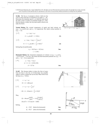 85
© 2010 Pearson Education, Inc., Upper Saddle River, NJ. All rights reserved.This material is protected under all copyright laws as they currently
exist. No portion of this material may be reproduced, in any form or by any means, without permission in writing from the publisher.
Vertical Motion: The vertical components of initial and final velocity are
and , respectively. The initial vertical position is
.
[1]
[2]
Solving Eqs. [1] and [2] yields
Ans.
Horizontal Motion: The horizontal component of velocity is
. The initial and final horizontal positions are
and , respectively.
Ans.d = 12.7 m
d + 4 = 0 + 13.97(1.195)
A :+ B sx = (s0)x + (y0)x t
sx = (d + 4) m
(s0)x = 0= 18.23 cos 40° = 13.97 m>s
(y0)x = yA cos uA
t = 1.195 s
yA = 18.23 m>s = 18.2 m>s
8 = 1 + yA sin 40°t +
1
2
(-9.81) t2
A + c B sy = (s0)y + (y0)y t +
1
2
(ac)y t2
0 = yA sin 40° + (-9.81) t
A + c B yy = (y0) + ac t
(s0)y = 1 m
yy = 0(y0)y = (yA sin 40°) m>s
12–106. The boy at A attempts to throw a ball over the
roof of a barn such that it is launched at an angle .
Determine the minimum speed at which he must throw
the ball so that it reaches its maximum height at C. Also,
find the distance d where the boy must stand so that he can
make the throw.
vA
uA = 40°
8 m
4 m
1 m
AA
d
vA
C
u
Thus,
Solving,
Ans.
Ans.u2 = 85.2° (above the horizontal)
u1 = 25.0° (below the horizontal)
20 cos2
u = 17.5 sin 2u + 3.0816
20 = 80 sin u
0.4375
cos u
t + 16.1¢
0.1914
cos2
u
≤
-20 = 0 - 80 sin u t +
1
2
(-32.2)t2
A + c B s = s0 + v0 t +
1
2
act2
35 = 0 + (80) cos u
A :+ B s = s0 + v0 t
12–107. The fireman wishes to direct the flow of water
from his hose to the fire at B. Determine two possible
angles and at which this can be done.Water flows from
the hose at .vA = 80 ft>s
u2u1
35 ft
20 ft
A
u
B
vA
91962_01_s12-p0001-0176 6/8/09 8:37 AM Page 85
 