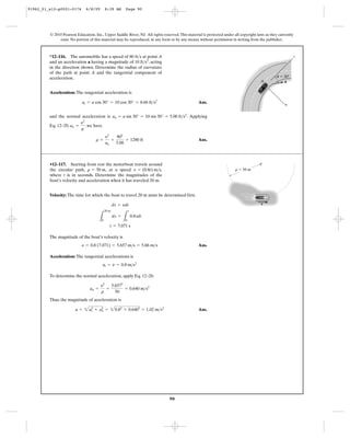 90
© 2010 Pearson Education, Inc., Upper Saddle River, NJ. All rights reserved.This material is protected under all copyright laws as they currently
exist. No portion of this material may be reproduced, in any form or by any means, without permission in writing from the publisher.
Acceleration: The tangential acceleration is
Ans.
and the normal acceleration is . Applying
Eq. 12–20, , we have
Ans.r =
y2
an
=
802
5.00
= 1280 ft
an =
y2
r
an = a sin 30° = 10 sin 30° = 5.00 ft>s2
at = a cos 30° = 10 cos 30° = 8.66 ft>s2
*12–116. The automobile has a speed of at point A
and an acceleration a having a magnitude of , acting
in the direction shown. Determine the radius of curvature
of the path at point A and the tangential component of
acceleration.
10 ft>s2
80 ft>s
ϭ 30Њ
n
t
a
u
A
Velocity: The time for which the boat to travel 20 m must be determined first.
The magnitude of the boat’s velocity is
Ans.
Acceleration: The tangential accelerations is
To determine the normal acceleration, apply Eq. 12–20.
Thus, the magnitude of acceleration is
Ans.a = 2a2
t + a2
n = 20.82
+ 0.6402
= 1.02 m>s2
an =
y2
r
=
5.6572
50
= 0.640 m>s2
at = y
#
= 0.8 m>s2
y = 0.8 (7.071) = 5.657 m>s = 5.66 m>s
t = 7.071 s
L
20 m
0
ds =
L
t
0
0.8tdt
ds = ydt
•12–117. Starting from rest the motorboat travels around
the circular path, , at a speed ,
where t is in seconds. Determine the magnitudes of the
boat’s velocity and acceleration when it has traveled 20 m.
v = (0.8t) m>sr = 50 m r ϭ 50 m
v
91962_01_s12-p0001-0176 6/8/09 8:39 AM Page 90
 