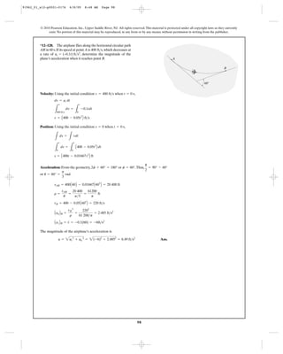 98
© 2010 Pearson Education, Inc., Upper Saddle River, NJ. All rights reserved.This material is protected under all copyright laws as they currently
exist. No portion of this material may be reproduced, in any form or by any means, without permission in writing from the publisher.
Velocity: Using the initial condition when ,
Position: Using the initial condition when ,
Acceleration: From the geometry, or .Thus,
or .
The magnitude of the airplane’s acceleration is
Ans.a = 2at
2
+ an
2
= 2(-6)2
+ 2.4852
= 6.49 ft>s2
AatBB = v
#
= -0.1(60) = -6ft>s2
AanBB =
vB
2
r
=
2202
61 200>p
= 2.485 ft>s2
vB = 400 - 0.05A602
B = 220 ft>s
r =
sAB
u
=
20 400
p>3
=
61200
p
ft
sAB = 400A60B - 0.01667A603
B = 20 400 ft
u = 60° =
p
3
rad
u
2
= 90° - 60°f = 60°2f + 60° = 180°
s = A400t - 0.01667t3
B ft
L
s
0
ds =
L
t
0
A400 - 0.05t2
B dt
L
ds =
L
vdt
t = 0 ss = 0
v = A400 - 0.05t2
B ft>s
L
v
400 ft>s
dv =
L
t
0
-0.1tdt
dv = at dt
t = 0 sv = 400 ft>s
*12–128. The airplane flies along the horizontal circular path
AB in 60 s.If its speed at point A is ,which decreases at
a rate of , determine the magnitude of the
plane’s acceleration when it reaches point B.
at = (–0.1t) ft>s2
400 ft>s
A
B
60Њ
91962_01_s12-p0001-0176 6/8/09 8:48 AM Page 98
 