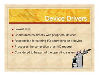 DDeevviiccee DDrriivveerrss 
 Lowest level 
 Communicates directly with peripheral devices 
 Responsible for starting I/O operations on a device 
 Processes the completion of an I/O request 
 Considered to be part of the operating system 
 