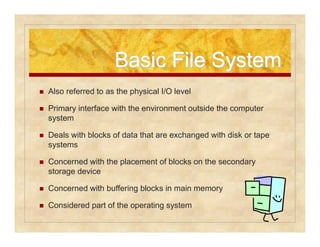 BBaassiicc FFiillee SSyysstteemm 
 Also referred to as the physical I/O level 
 Primary interface with the environment outside the computer 
system 
 Deals with blocks of data that are exchanged with disk or tape 
systems 
 Concerned with the placement of blocks on the secondary 
storage device 
 Concerned with buffering blocks in main memory 
 Considered part of the operating system 
 