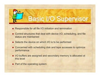 BBaassiicc II//OO SSuuppeerrvviissoorr 
 Responsible for all file I/O initiation and termination 
 Control structures that deal with device I/O, scheduling, and file 
status are maintained 
 Selects the device on which I/O is to be performed 
 Concerned with scheduling disk and tape accesses to optimize 
performance 
 I/O buffers are assigned and secondary memory is allocated at 
this level 
 Part of the operating system 
 