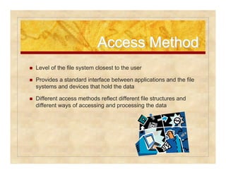 AAcccceessss MMeetthhoodd 
 Level of the file system closest to the user 
 Provides a standard interface between applications and the file 
systems and devices that hold the data 
 Different access methods reflect different file structures and 
different ways of accessing and processing the data 
 