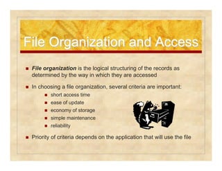 File Organization aanndd AAcccceessss 
 File organization is the logical structuring of the records as 
determined by the way in which they are accessed 
 In choosing a file organization, several criteria are important: 
 short access time 
 ease of update 
 economy of storage 
 simple maintenance 
 reliability 
 Priority of criteria depends on the application that will use the file 
 