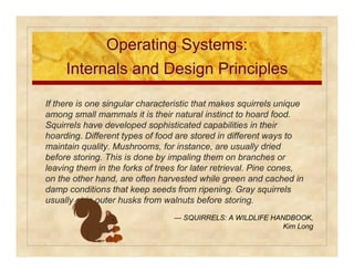 OOppeerraattiinngg SSyysstteemmss:: 
IInntteerrnnaallss aanndd DDeessiiggnn PPrriinncciipplleess 
If there is one singular characteristic that makes squirrels unique 
among small mammals it is their natural instinct to hoard food. 
Squirrels have developed sophisticated capabilities in their 
hoarding. Different types of food are stored in different ways to 
maintain quality. Mushrooms, for instance, are usually dried 
before storing. This is done by impaling them on branches or 
leaving them in the forks of trees for later retrieval. Pine cones, 
on the other hand, are often harvested while green and cached in 
damp conditions that keep seeds from ripening. Gray squirrels 
usually strip outer husks from walnuts before storing. 
— SQUIRRELS: A WILDLIFE HANDBOOK, 
Kim Long 
 