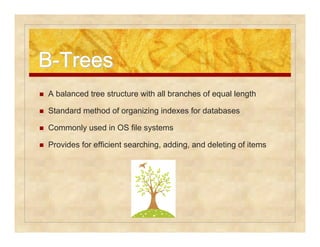 BB-TTrreeeess 
 A balanced tree structure with all branches of equal length 
 Standard method of organizing indexes for databases 
 Commonly used in OS file systems 
 Provides for efficient searching, adding, and deleting of items 
 