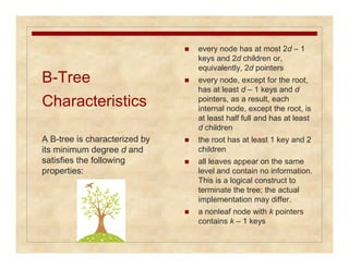 B-Tree 
Characteristics 
 every node has at most 2d – 1 
keys and 2d children or, 
equivalently, 2d pointers 
 every node, except for the root, 
has at least d – 1 keys and d 
pointers, as a result, each 
internal node, except the root, is 
at least half full and has at least 
d children 
 the root has at least 1 key and 2 
children 
 all leaves appear on the same 
level and contain no information. 
This is a logical construct to 
terminate the tree; the actual 
implementation may differ. 
 a nonleaf node with k pointers 
contains k – 1 keys 
A B-tree is characterized by 
its minimum degree d and 
satisfies the following 
properties: 
 