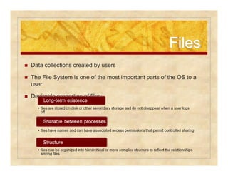 FFiilleess 
 Data collections created by users 
 The File System is one of the most important parts of the OS to a 
user 
 Desirable properties of files: 
 