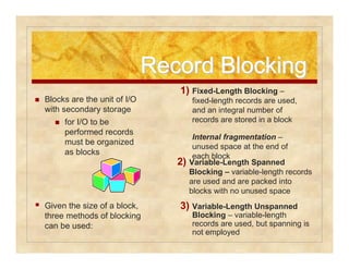 RReeccoorrdd BBlloocckkiinngg 
2) Variable-Length Spanned 
Blocking – variable-length records 
are used and are packed into 
blocks with no unused space 
3) Variable-Length Unspanned 
Blocking – variable-length 
records are used, but spanning is 
not employed 
 Blocks are the unit of I/O 
with secondary storage 
 for I/O to be 
performed records 
must be organized 
as blocks 
 Given the size of a block, 
three methods of blocking 
can be used: 
1) Fixed-Length Blocking – 
fixed-length records are used, 
and an integral number of 
records are stored in a block 
Internal fragmentation – 
unused space at the end of 
each block 
 