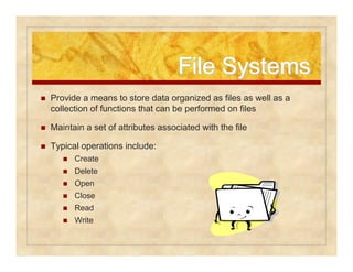 FFiillee SSyysstteemmss 
 Provide a means to store data organized as files as well as a 
collection of functions that can be performed on files 
 Maintain a set of attributes associated with the file 
 Typical operations include: 
 Create 
 Delete 
 Open 
 Close 
 Read 
 Write 
 