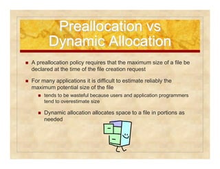 PPrreeaallllooccaattiioonn vvss 
DDyynnaammiicc AAllllooccaattiioonn 
 A preallocation policy requires that the maximum size of a file be 
declared at the time of the file creation request 
 For many applications it is difficult to estimate reliably the 
maximum potential size of the file 
 tends to be wasteful because users and application programmers 
tend to overestimate size 
 Dynamic allocation allocates space to a file in portions as 
needed 
 