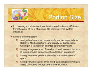 PPoorrttiioonn SSiizzee 
 In choosing a portion size there is a trade-off between efficiency 
from the point of view of a single file versus overall system 
efficiency 
 Items to be considered: 
1) contiguity of space increases performance, especially for 
Retrieve_Next operations, and greatly for transactions 
running in a transaction-oriented operating system 
2) having a large number of small portions increases the size 
of tables needed to manage the allocation information 
3) having fixed-size portions simplifies the reallocation of 
space 
4) having variable-size or small fixed-size portions minimizes 
waste of unused storage due to overallocation 
 