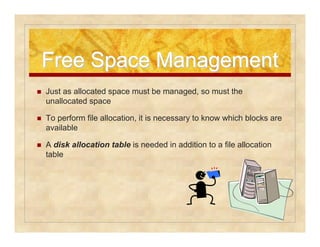 Free SSppaaccee MMaannaaggeemmeenntt 
 Just as allocated space must be managed, so must the 
unallocated space 
 To perform file allocation, it is necessary to know which blocks are 
available 
 A disk allocation table is needed in addition to a file allocation 
table 
 