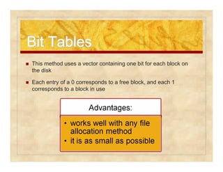 BBiitt TTaabblleess 
 This method uses a vector containing one bit for each block on 
the disk 
 Each entry of a 0 corresponds to a free block, and each 1 
corresponds to a block in use 
 