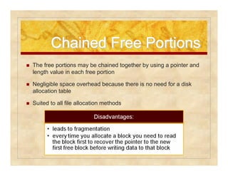 Chained FFrreeee PPoorrttiioonnss 
 The free portions may be chained together by using a pointer and 
length value in each free portion 
 Negligible space overhead because there is no need for a disk 
allocation table 
 Suited to all file allocation methods 
 