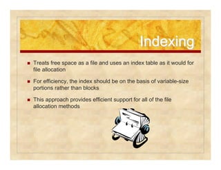 IInnddeexxiinngg 
 Treats free space as a file and uses an index table as it would for 
file allocation 
 For efficiency, the index should be on the basis of variable-size 
portions rather than blocks 
 This approach provides efficient support for all of the file 
allocation methods 
 