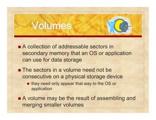 VVoolluummeess 
 A collection of addressable sectors in 
secondary memory that an OS or application 
can use for data storage 
 The sectors in a volume need not be 
consecutive on a physical storage device 
 they need only appear that way to the OS or 
application 
 A volume may be the result of assembling and 
merging smaller volumes 
 