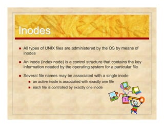 IInnooddeess 
 All types of UNIX files are administered by the OS by means of 
inodes 
 An inode (index node) is a control structure that contains the key 
information needed by the operating system for a particular file 
 Several file names may be associated with a single inode 
 an active inode is associated with exactly one file 
 each file is controlled by exactly one inode 
 