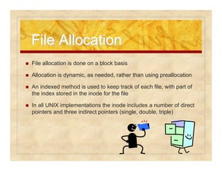 FFiillee AAllllooccaattiioonn 
 File allocation is done on a block basis 
 Allocation is dynamic, as needed, rather than using preallocation 
 An indexed method is used to keep track of each file, with part of 
the index stored in the inode for the file 
 In all UNIX implementations the inode includes a number of direct 
pointers and three indirect pointers (single, double, triple) 
 