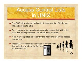 Access CCoonnttrrooll LLiissttss 
iinn UUNNIIXX 
 FreeBSD allows the administrator to assign a list of UNIX user 
IDs and groups to a file 
 Any number of users and groups can be associated with a file, 
each with three protection bits (read, write, execute) 
 A file may be protected solely by the traditional UNIX file access 
mechanism 
 FreeBSD files include an additional protection bit 
that indicates whether the file has 
an extended ACL 
 