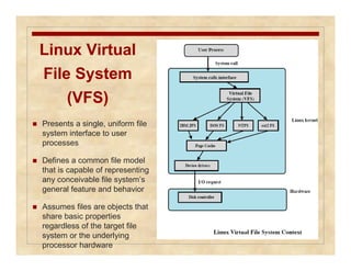 Linux Virtual 
File System 
(VFS) 
 Presents a single, uniform file 
system interface to user 
processes 
 Defines a common file model 
that is capable of representing 
any conceivable file system’s 
general feature and behavior 
 Assumes files are objects that 
share basic properties 
regardless of the target file 
system or the underlying 
processor hardware 
 
