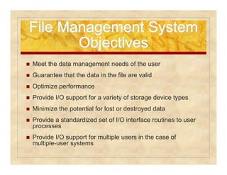 File MMaannaaggeemmeenntt SSyysstteemm 
OObbjjeeccttiivveess 
 Meet the data management needs of the user 
 Guarantee that the data in the file are valid 
 Optimize performance 
 Provide I/O support for a variety of storage device types 
 Minimize the potential for lost or destroyed data 
 Provide a standardized set of I/O interface routines to user 
processes 
 Provide I/O support for multiple users in the case of 
multiple-user systems 
 