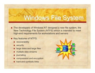 WWiinnddoowwss FFiillee SSyysstteemm 
 The developers of Windows NT designed a new file system, the 
New Technology File System (NTFS) which is intended to meet 
high-end requirements for workstations and servers 
 Key features of NTFS: 
 recoverability 
 security 
 large disks and large files 
 multiple data streams 
 journaling 
 compression and encryption 
 hard and symbolic links 
 