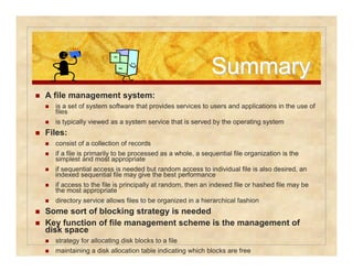 SSuummmmaarryy 
 A file management system: 
 is a set of system software that provides services to users and applications in the use of 
files 
 is typically viewed as a system service that is served by the operating system 
 Files: 
 consist of a collection of records 
 if a file is primarily to be processed as a whole, a sequential file organization is the 
simplest and most appropriate 
 if sequential access is needed but random access to individual file is also desired, an 
indexed sequential file may give the best performance 
 if access to the file is principally at random, then an indexed file or hashed file may be 
the most appropriate 
 directory service allows files to be organized in a hierarchical fashion 
 Some sort of blocking strategy is needed 
 Key function of file management scheme is the management of 
disk space 
 strategy for allocating disk blocks to a file 
 maintaining a disk allocation table indicating which blocks are free 
