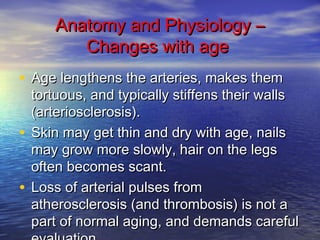AAnnaattoommyy aanndd PPhhyyssiioollooggyy –– 
CChhaannggeess wwiitthh aaggee 
• AAggee lleennggtthheennss tthhee aarrtteerriieess,, mmaakkeess tthheemm 
ttoorrttuuoouuss,, aanndd ttyyppiiccaallllyy ssttiiffffeennss tthheeiirr wwaallllss 
((aarrtteerriioosscclleerroossiiss)).. 
• SSkkiinn mmaayy ggeett tthhiinn aanndd ddrryy wwiitthh aaggee,, nnaaiillss 
mmaayy ggrrooww mmoorree sslloowwllyy,, hhaaiirr oonn tthhee lleeggss 
oofftteenn bbeeccoommeess ssccaanntt.. 
• LLoossss ooff aarrtteerriiaall ppuullsseess ffrroomm 
aatthheerroosscclleerroossiiss ((aanndd tthhrroommbboossiiss)) iiss nnoott aa 
ppaarrtt ooff nnoorrmmaall aaggiinngg,, aanndd ddeemmaannddss ccaarreeffuull 
eevvaalluuaattiioonn.. 
 