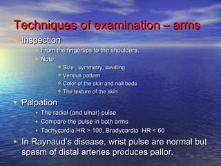 Techniques ooff eexxaammiinnaattiioonn –– aarrmmss 
• IInnssppeeccttiioonn 
• FFrroomm tthhee ffiinnggeerrttiippss ttoo tthhee sshhoouullddeerrss.. 
• NNoottee 
 SSiizzee ,, ssyymmmmeettrryy,, sswweelllliinngg 
 VVeennoouuss ppaatttteerrnn 
 CCoolloorr ooff tthhee sskkiinn aanndd nnaaiill bbeeddss 
 TThhee tteexxttuurree ooff tthhee sskkiinn 
• PPaallppaattiioonn 
• TThhee rraaddiiaall ((aanndd uullnnaarr)) ppuullssee 
• CCoommppaarree tthhee ppuullssee iinn bbootthh aarrmmss 
• TTaacchhyyccaarrddiiaa HHRR >> 110000,, BBrraaddyyccaarrddiiaa HHRR << 6600 
• IInn RRaayynnaauudd’’ss ddiisseeaassee,, wwrriisstt ppuullssee aarree nnoorrmmaall bbuutt 
ssppaassmm ooff ddiissttaall aarrtteerriieess pprroodduucceess ppaalllloorr.. 
 