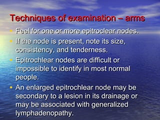 Techniques ooff eexxaammiinnaattiioonn –– aarrmmss 
• FFeeeell ffoorr oonnee oorr mmoorree eeppiittrroocclleeaarr nnooddeess.. 
• IIff tthhee nnooddee iiss pprreesseenntt,, nnoottee iittss ssiizzee,, 
ccoonnssiisstteennccyy,, aanndd tteennddeerrnneessss.. 
• EEppiittrroocchhlleeaarr nnooddeess aarree ddiiffffiiccuulltt oorr 
iimmppoossssiibbllee ttoo iiddeennttiiffyy iinn mmoosstt nnoorrmmaall 
ppeeooppllee.. 
• AAnn eennllaarrggeedd eeppiittrroocchhlleeaarr nnooddee mmaayy bbee 
sseeccoonnddaarryy ttoo aa lleessiioonn iinn iittss ddrraaiinnaaggee oorr 
mmaayy bbee aassssoocciiaatteedd wwiitthh ggeenneerraalliizzeedd 
llyymmpphhaaddeennooppaatthhyy.. 
 