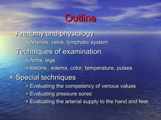OOuuttlliinnee 
• AAnnaattoommyy aanndd pphhyyssiioollooggyy 
• AArrtteerriieess,, vveeiinnss,, llyymmpphhaattiicc ssyysstteemm 
• TTeecchhnniiqquueess ooff eexxaammiinnaattiioonn 
• AArrmmss,, lleeggss 
• lleessiioonnss..,, eeddeemmaa,, ccoolloorr,, tteemmppeerraattuurree,, ppuullsseess 
• SSppeecciiaall tteecchhnniiqquueess 
• EEvvaalluuaattiinngg tthhee ccoommppeetteennccyy ooff vveennoouuss vvaalluueess 
• EEvvaalluuaattiinngg pprreessssuurree ssoorreess 
• EEvvaalluuaattiinngg tthhee aarrtteerriiaall ssuuppppllyy ttoo tthhee hhaanndd aanndd ffeeeett.. 
 