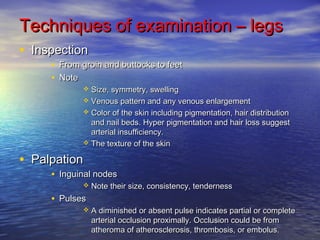 Techniques ooff eexxaammiinnaattiioonn –– lleeggss 
• IInnssppeeccttiioonn 
• FFrroomm ggrrooiinn aanndd bbuuttttoocckkss ttoo ffeeeett 
• NNoottee 
 SSiizzee,, ssyymmmmeettrryy,, sswweelllliinngg 
 VVeennoouuss ppaatttteerrnn aanndd aannyy vveennoouuss eennllaarrggeemmeenntt 
 CCoolloorr ooff tthhee sskkiinn iinncclluuddiinngg ppiiggmmeennttaattiioonn,, hhaaiirr ddiissttrriibbuuttiioonn 
aanndd nnaaiill bbeeddss.. HHyyppeerr ppiiggmmeennttaattiioonn aanndd hhaaiirr lloossss ssuuggggeesstt 
aarrtteerriiaall iinnssuuffffiicciieennccyy.. 
 TThhee tteexxttuurree ooff tthhee sskkiinn 
• PPaallppaattiioonn 
• IInngguuiinnaall nnooddeess 
 NNoottee tthheeiirr ssiizzee,, ccoonnssiisstteennccyy,, tteennddeerrnneessss 
• PPuullsseess 
 AA ddiimmiinniisshheedd oorr aabbsseenntt ppuullssee iinnddiiccaatteess ppaarrttiiaall oorr ccoommpplleettee 
aarrtteerriiaall oocccclluussiioonn pprrooxxiimmaallllyy.. OOcccclluussiioonn ccoouulldd bbee ffrroomm 
aatthheerroommaa ooff aatthheerroosscclleerroossiiss,, tthhrroommbboossiiss,, oorr eemmbboolluuss.. 
 