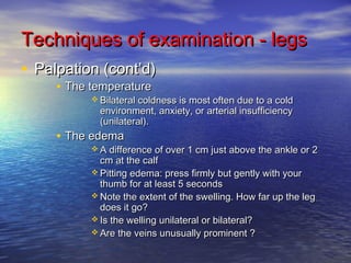 Techniques ooff eexxaammiinnaattiioonn -- lleeggss 
• PPaallppaattiioonn ((ccoonntt’’dd)) 
• TThhee tteemmppeerraattuurree 
BBiillaatteerraall ccoollddnneessss iiss mmoosstt oofftteenn dduuee ttoo aa ccoolldd 
eennvviirroonnmmeenntt,, aannxxiieettyy,, oorr aarrtteerriiaall iinnssuuffffiicciieennccyy 
((uunniillaatteerraall)).. 
• TThhee eeddeemmaa 
AA ddiiffffeerreennccee ooff oovveerr 11 ccmm jjuusstt aabboovvee tthhee aannkkllee oorr 22 
ccmm aatt tthhee ccaallff 
PPiittttiinngg eeddeemmaa:: pprreessss ffiirrmmllyy bbuutt ggeennttllyy wwiitthh yyoouurr 
tthhuummbb ffoorr aatt lleeaasstt 55 sseeccoonnddss 
NNoottee tthhee eexxtteenntt ooff tthhee sswweelllliinngg.. HHooww ffaarr uupp tthhee lleegg 
ddooeess iitt ggoo?? 
IIss tthhee wweelllliinngg uunniillaatteerraall oorr bbiillaatteerraall?? 
AArree tthhee vveeiinnss uunnuussuuaallllyy pprroommiinneenntt ?? 
 