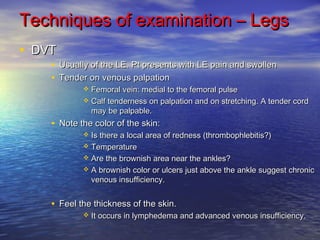 Techniques ooff eexxaammiinnaattiioonn –– LLeeggss 
• DVT DVT• 
UUssuuaallllyy ooff tthhee LLEE.. PPtt pprreesseennttss wwiitthh LLEE ppaaiinn aanndd sswwoolllleenn 
• TTeennddeerr oonn vveennoouuss ppaallppaattiioonn 
 FFeemmoorraall vveeiinn:: mmeeddiiaall ttoo tthhee ffeemmoorraall ppuullssee 
 CCaallff tteennddeerrnneessss oonn ppaallppaattiioonn aanndd oonn ssttrreettcchhiinngg.. AA tteennddeerr ccoorrdd 
mmaayy bbee ppaallppaabbllee.. 
• NNoottee tthhee ccoolloorr ooff tthhee sskkiinn:: 
 IIss tthheerree aa llooccaall aarreeaa ooff rreeddnneessss ((tthhrroommbboopphhlleebbiittiiss??)) 
 TTeemmppeerraattuurree 
 AArree tthhee bbrroowwnniisshh aarreeaa nneeaarr tthhee aannkklleess?? 
 AA bbrroowwnniisshh ccoolloorr oorr uullcceerrss jjuusstt aabboovvee tthhee aannkkllee ssuuggggeesstt cchhrroonniicc 
vveennoouuss iinnssuuffffiicciieennccyy.. 
• FFeeeell tthhee tthhiicckknneessss ooff tthhee sskkiinn.. 
 IItt ooccccuurrss iinn llyymmpphheeddeemmaa aanndd aaddvvaanncceedd vveennoouuss iinnssuuffffiicciieennccyy.. 
 