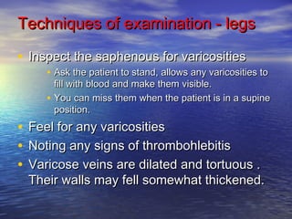 Techniques ooff eexxaammiinnaattiioonn -- lleeggss 
• IInnssppeecctt tthhee ssaapphheennoouuss ffoorr vvaarriiccoossiittiieess 
• AAsskk tthhee ppaattiieenntt ttoo ssttaanndd,, aalllloowwss aannyy vvaarriiccoossiittiieess ttoo 
ffiillll wwiitthh bblloooodd aanndd mmaakkee tthheemm vviissiibbllee.. 
• YYoouu ccaann mmiissss tthheemm wwhheenn tthhee ppaattiieenntt iiss iinn aa ssuuppiinnee 
ppoossiittiioonn.. 
• FFeeeell ffoorr aannyy vvaarriiccoossiittiieess 
• NNoottiinngg aannyy ssiiggnnss ooff tthhrroommbboohhlleebbiittiiss 
• VVaarriiccoossee vveeiinnss aarree ddiillaatteedd aanndd ttoorrttuuoouuss .. 
TThheeiirr wwaallllss mmaayy ffeellll ssoommeewwhhaatt tthhiicckkeenneedd.. 
 