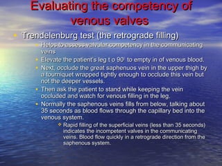 Evaluating tthhee ccoommppeetteennccyy ooff 
vveennoouuss vvaallvveess 
• TTrreennddeelleennbbuurrgg tteesstt ((tthhee rreettrrooggrraaddee ffiilllliinngg)) 
• HHeellppss ttoo aasssseessss vvaallvvuullaarr ccoommppeetteennccyy iinn tthhee ccoommmmuunniiccaattiinngg 
vveeiinnss 
• EElleevvaattee tthhee ppaattiieenntt’’ss lleegg tt oo 990000 ttoo eemmppttyy iinn ooff vveennoouuss bblloooodd.. 
• NNeexxtt,, oocccclluuddee tthhee ggrreeaatt ssaapphheennuuooss vveeiinn iinn tthhee uuppppeerr tthhiigghh bbyy 
aa ttoouurrnniiqquueett wwrraappppeedd ttiigghhttllyy eennoouugghh ttoo oocccclluuddee tthhiiss vveeiinn bbuutt 
nnoott tthhee ddeeeeppeerr vveesssseellss.. 
• TThheenn aasskk tthhee ppaattiieenntt ttoo ssttaanndd wwhhiillee kkeeeeppiinngg tthhee vveeiinn 
oocccclluuddeedd aanndd wwaattcchh ffoorr vveennoouuss ffiilllliinngg iinn tthhee lleegg.. 
• NNoorrmmaallllyy tthhee ssaapphheennoouuss vveeiinnss ffiillllss ffrroomm bbeellooww,, ttaallkkiinngg aabboouutt 
3355 sseeccoonnddss aass bblloooodd fflloowwss tthhrroouugghh tthhee ccaappiillllaarryy bbeedd iinnttoo tthhee 
vveennoouuss ssyysstteemm.. 
 RRaappiidd ffiilllliinngg ooff tthhee ssuuppeerrffiicciiaall vveeiinnss ((lleessss tthhaann 3355 sseeccoonnddss)) 
iinnddiiccaatteess tthhee iinnccoommppeetteenntt vvaallvveess iinn tthhee ccoommmmuunniiccaattiinngg 
vveeiinnss.. BBlloooodd ffllooww qquuiicckkllyy iinn aa rreettrrooggrraaddee ddiirreeccttiioonn ffrroomm tthhee 
ssaapphheennoouuss ssyysstteemm.. 
 
